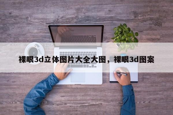 裸眼3d立体图片大全大图，裸眼3d图案