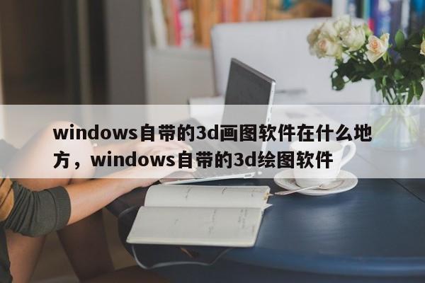 windows自带的3d画图软件在什么地方，windows自带的3d绘图软件
