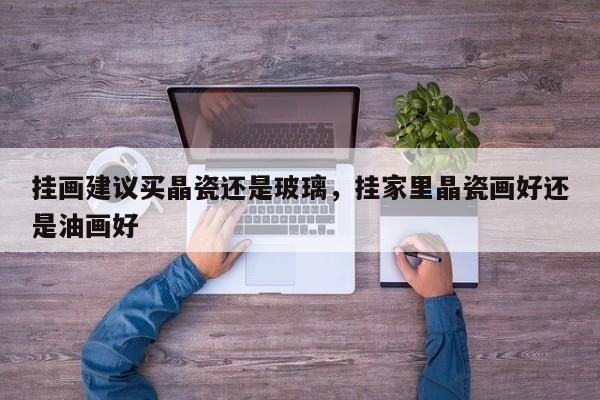 挂画建议买晶瓷还是玻璃，挂家里晶瓷画好还是油画好
