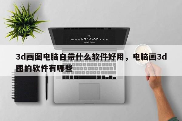 3d画图电脑自带什么软件好用，电脑画3d图的软件有哪些