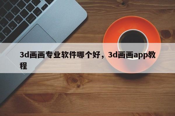 3d画画专业软件哪个好，3d画画app教程