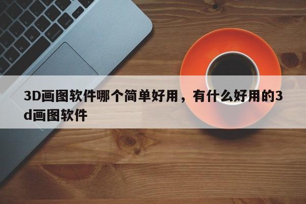 3D画图软件哪个简单好用，有什么好用的3d画图软件