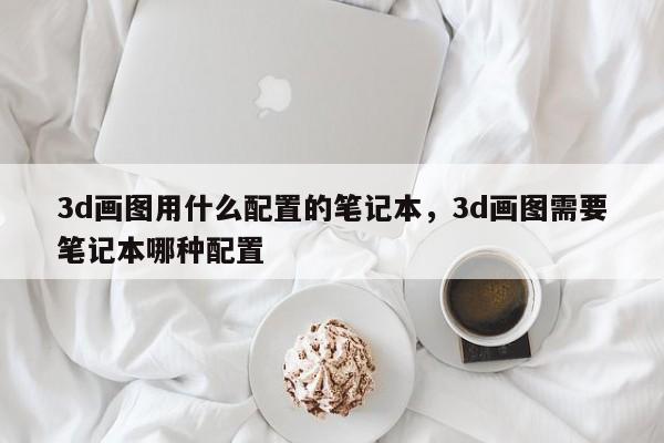 3d画图用什么配置的笔记本，3d画图需要笔记本哪种配置