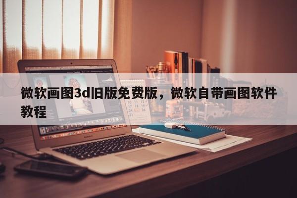 微软画图3d旧版免费版，微软自带画图软件教程