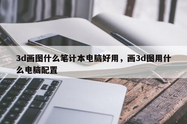 3d画图什么笔计本电脑好用，画3d图用什么电脑配置