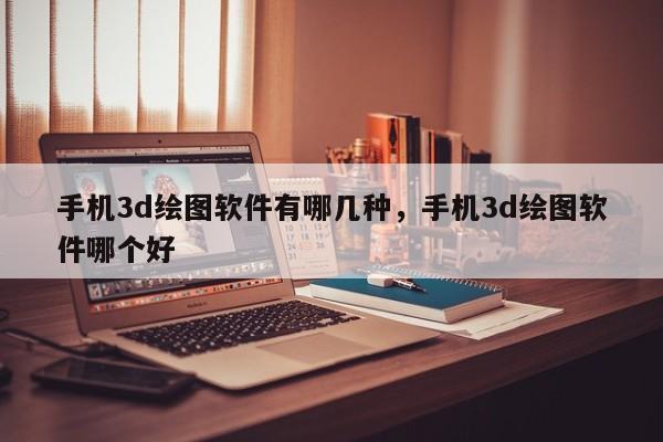 手机3d绘图软件有哪几种，手机3d绘图软件哪个好