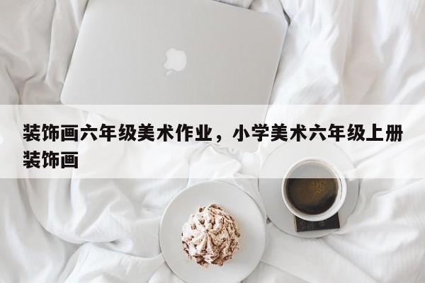 装饰画六年级美术作业，小学美术六年级上册装饰画