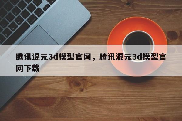 腾讯混元3d模型官网，腾讯混元3d模型官网下载