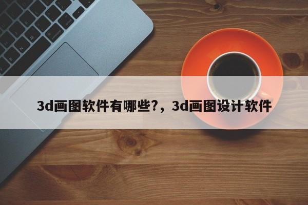 3d画图软件有哪些?,3d画图设计软件
