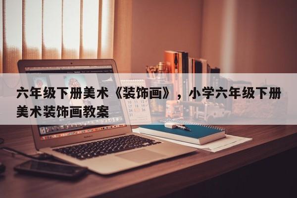 六年级下册美术《装饰画》,小学六年级下册美术装饰画教案