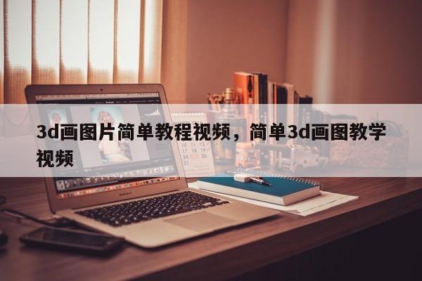3d画图片简单教程视频,简单3d画图教学视频