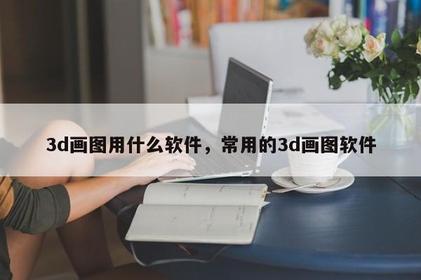 3d画图用什么软件,常用的3d画图软件